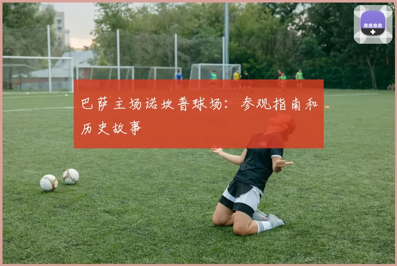 巴萨主场诺坎普球场：参观指南和历史故事