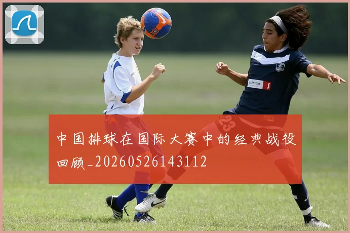 中国排球在国际大赛中的经典战役回顾_20260526143112