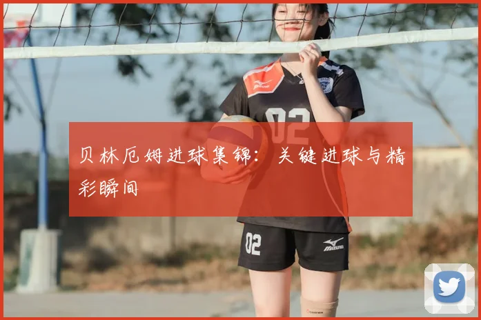 贝林厄姆进球集锦：关键进球与精彩瞬间