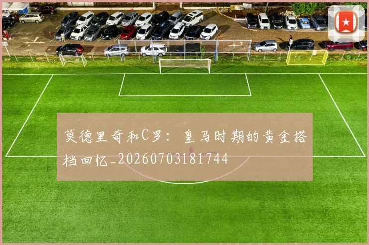 莫德里奇和C罗：皇马时期的黄金搭档回忆_20260703181744
