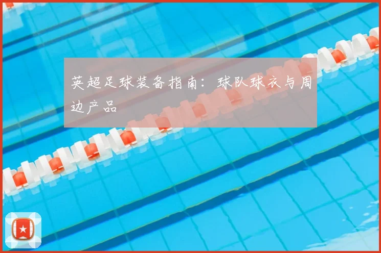 英超足球装备指南：球队球衣与周边产品