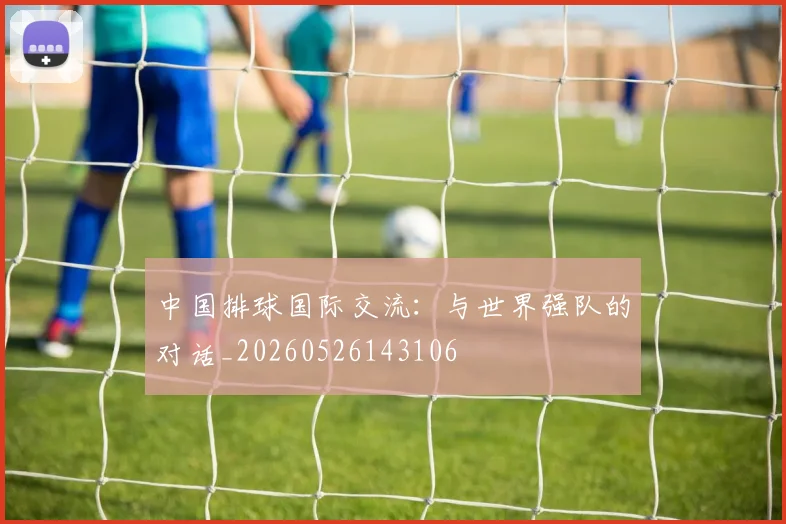 中国排球国际交流:与世界强队的对话_20260526143106