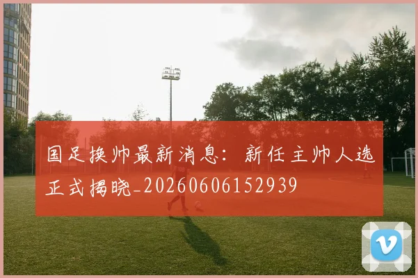 国足换帅最新消息：新任主帅人选正式揭晓_20260606152939