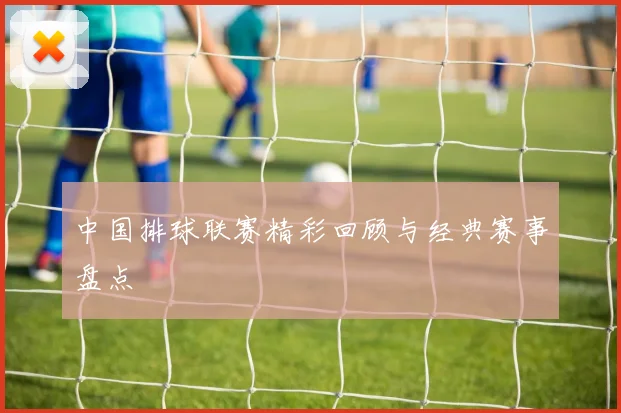中国排球联赛精彩回顾与经典赛事盘点