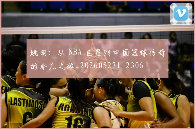 姚明：从 NBA 巨星到中国篮球传奇的非凡之路_20260527112306