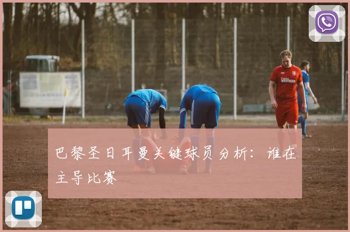 巴黎圣日耳曼关键球员分析：谁在主导比赛