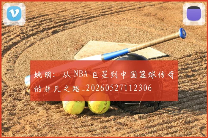 姚明：从 NBA 巨星到中国篮球传奇的非凡之路_20260527112306