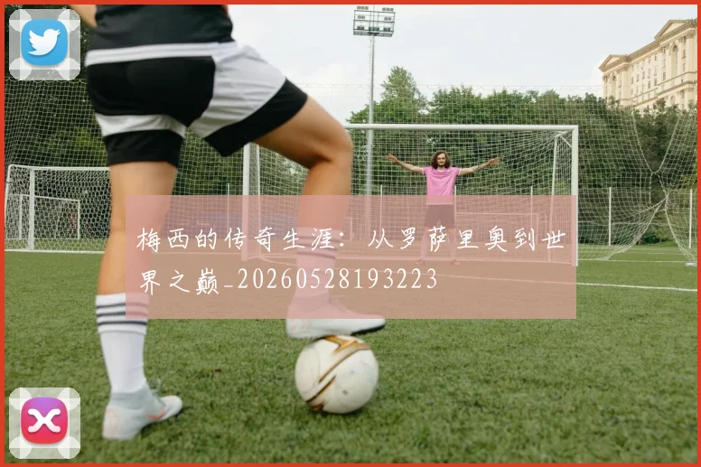 梅西的传奇生涯：从罗萨里奥到世界之巅_20260528193223
