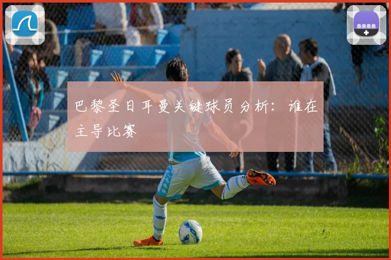 巴黎圣日耳曼关键球员分析：谁在主导比赛